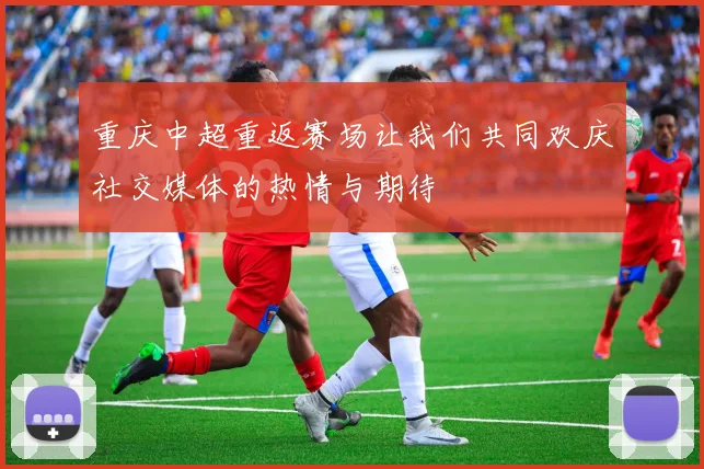 重庆中超重返赛场让我们共同欢庆社交媒体的热情与期待