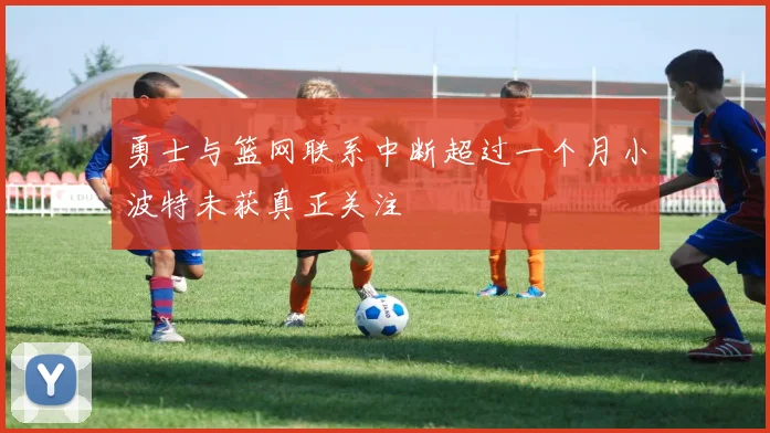 勇士与篮网联系中断超过一个月小波特未获真正关注