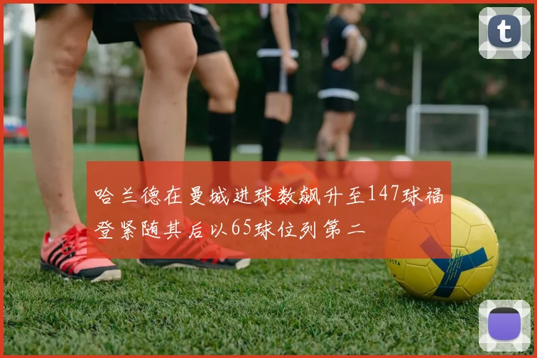 哈兰德在曼城进球数飙升至147球福登紧随其后以65球位列第二