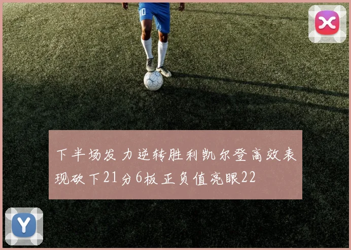 下半场发力逆转胜利凯尔登高效表现砍下21分6板正负值亮眼22