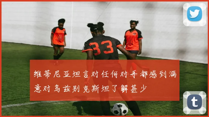维蒂尼亚坦言对任何对手都感到满意对乌兹别克斯坦了解甚少