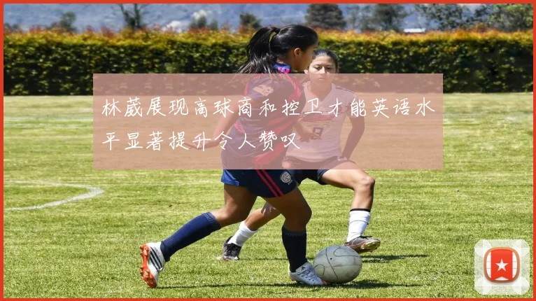 林葳展现高球商和控卫才能英语水平显著提升令人赞叹