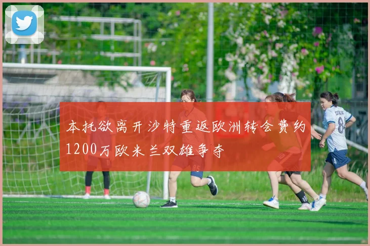本托欲离开沙特重返欧洲转会费约1200万欧米兰双雄争夺