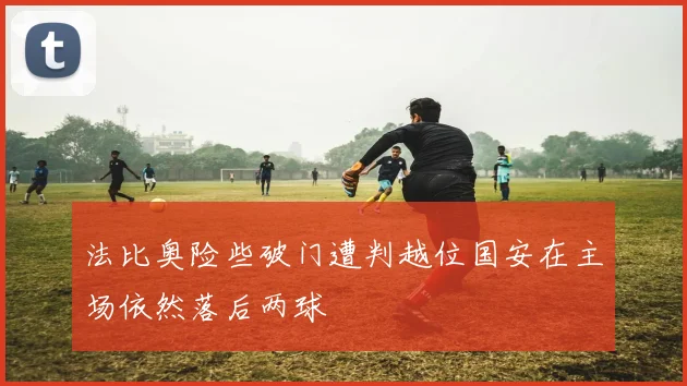 法比奥险些破门遭判越位国安在主场依然落后两球