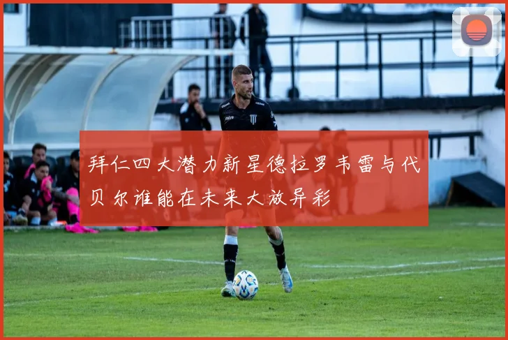 拜仁四大潜力新星德拉罗韦雷与代贝尔谁能在未来大放异彩