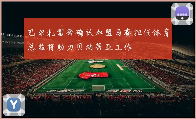 巴尔扎雷蒂确认加盟马赛担任体育总监将助力贝纳蒂亚工作
