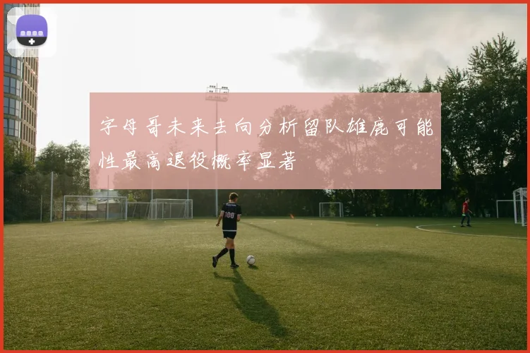 字母哥未来去向分析留队雄鹿可能性最高退役概率显著