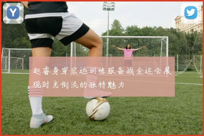 赵睿身穿宏远训练服备战全运会展现时光倒流的独特魅力
