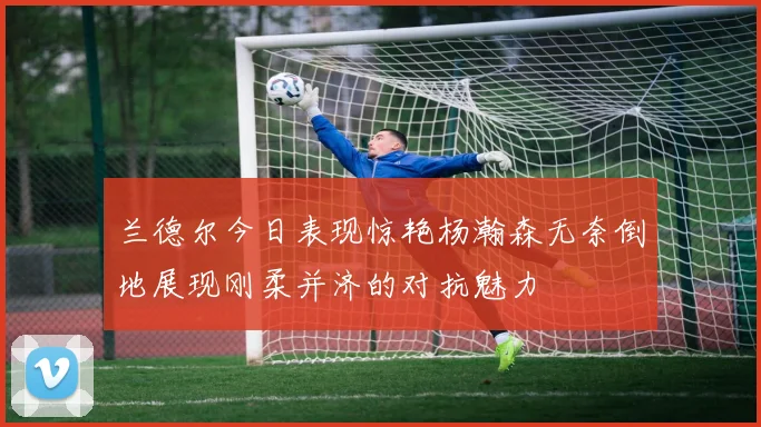 兰德尔今日表现惊艳杨瀚森无奈倒地展现刚柔并济的对抗魅力
