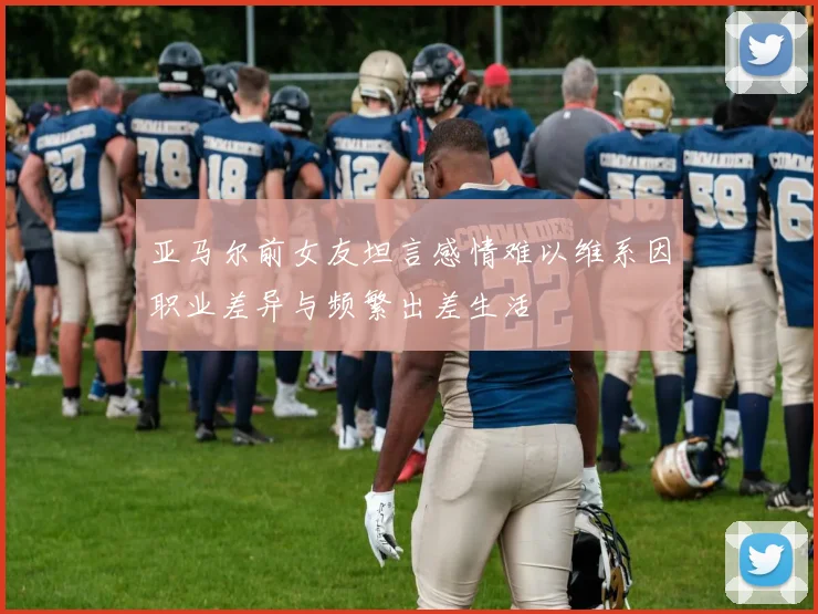 亚马尔前女友坦言感情难以维系因职业差异与频繁出差生活