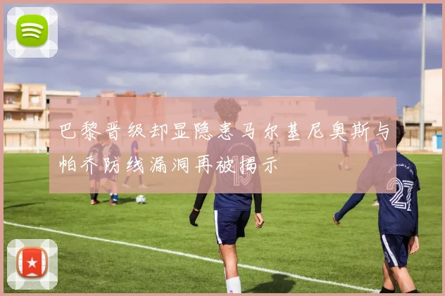 巴黎晋级却显隐患马尔基尼奥斯与帕乔防线漏洞再被揭示