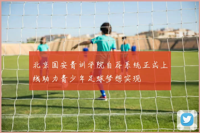 北京国安青训学院自荐系统正式上线助力青少年足球梦想实现