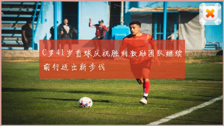 C罗41岁首球庆祝胜利激励团队继续前行迈出新步伐