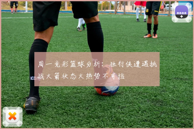 周一竞彩篮球分析：独行侠遭遇挑战火箭状态火热势不可挡