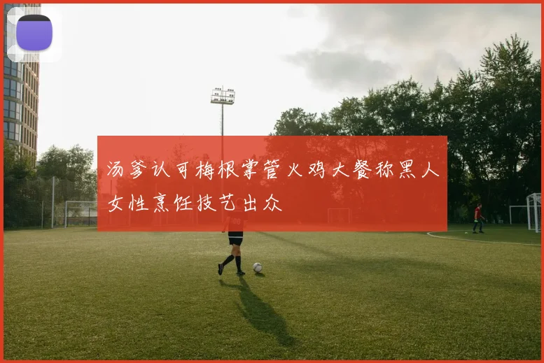 汤爹认可梅根掌管火鸡大餐称黑人女性烹饪技艺出众
