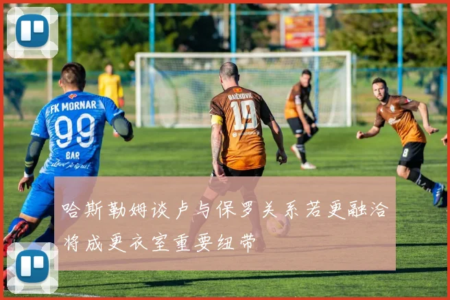 哈斯勒姆谈卢与保罗关系若更融洽将成更衣室重要纽带
