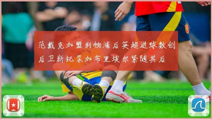 范戴克加盟利物浦后英超进球数创后卫新纪录加布里埃尔紧随其后